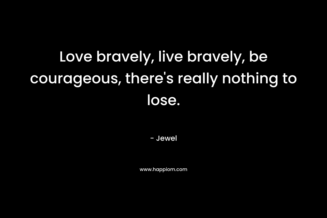 Love bravely, live bravely, be courageous, there’s really nothing to lose. – Jewel