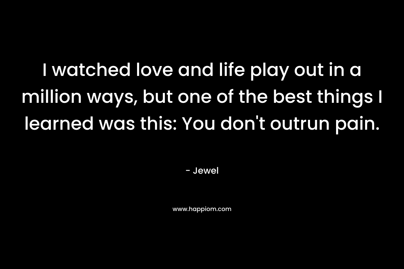 I watched love and life play out in a million ways, but one of the best things I learned was this: You don’t outrun pain. – Jewel