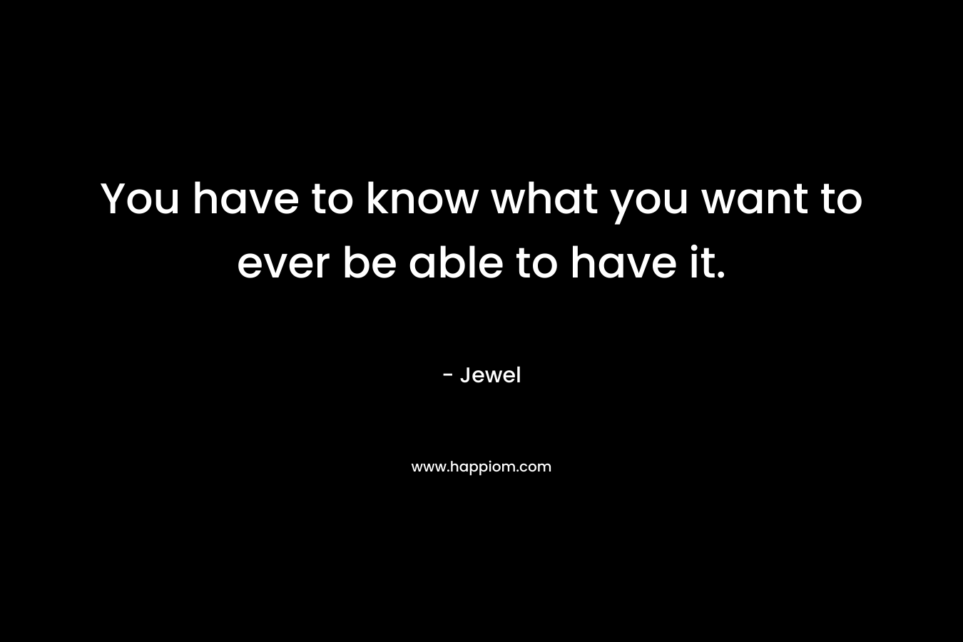 You have to know what you want to ever be able to have it. – Jewel