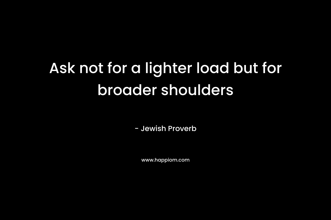 Ask not for a lighter load but for broader shoulders – Jewish Proverb