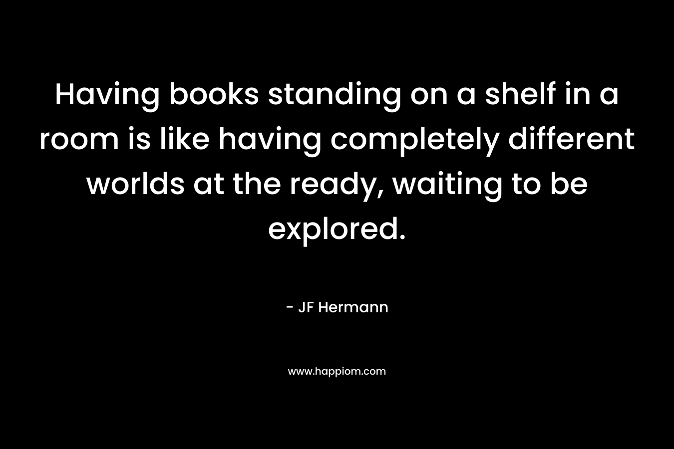 Having books standing on a shelf in a room is like having completely different worlds at the ready, waiting to be explored. – JF Hermann