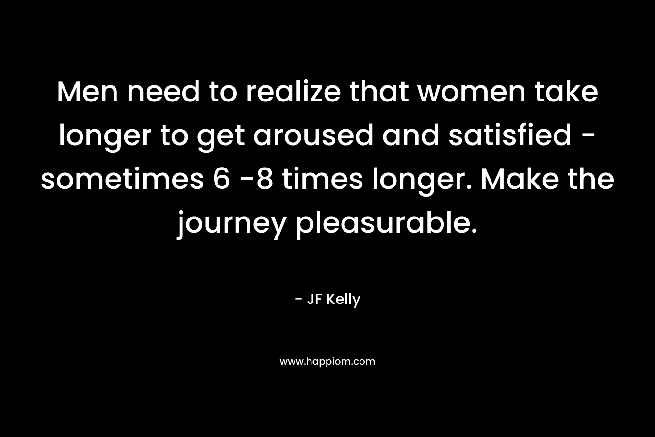Men need to realize that women take longer to get aroused and satisfied – sometimes 6 -8 times longer. Make the journey pleasurable. – JF Kelly