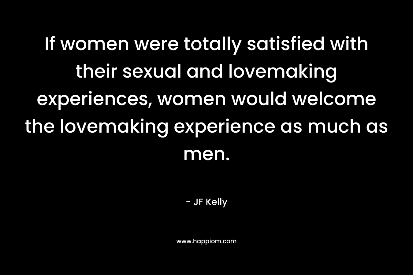 If women were totally satisfied with their sexual and lovemaking experiences, women would welcome the lovemaking experience as much as men. – JF Kelly