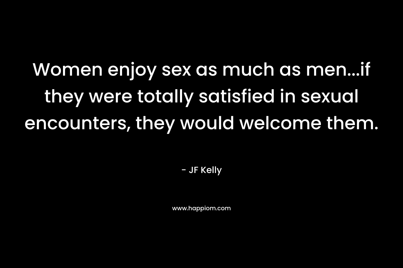 Women enjoy sex as much as men…if they were totally satisfied in sexual encounters, they would welcome them. – JF Kelly