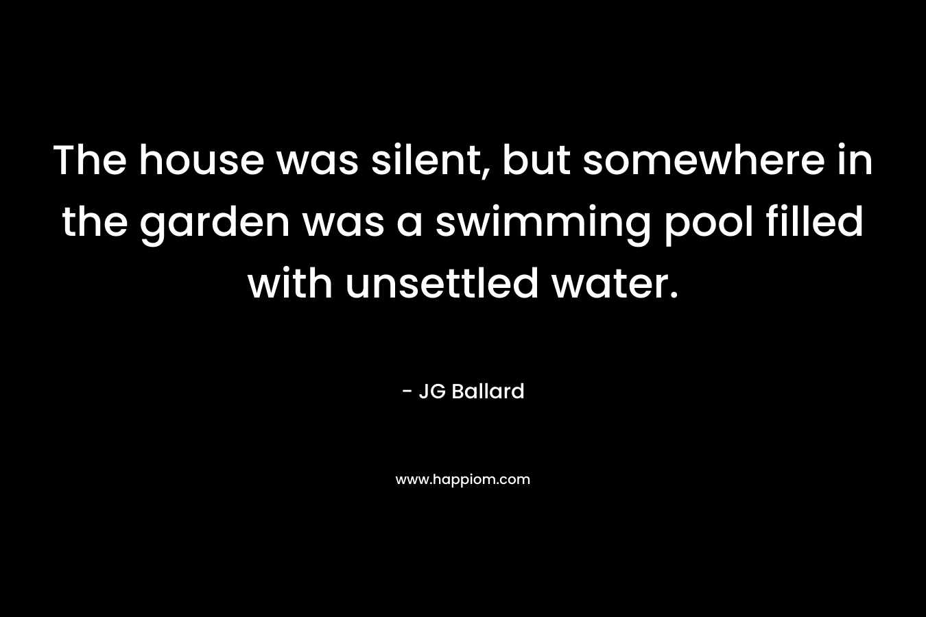 The house was silent, but somewhere in the garden was a swimming pool filled with unsettled water. – JG Ballard