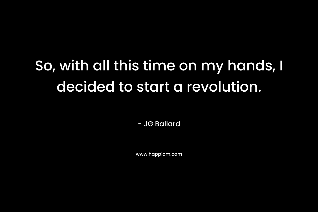 So, with all this time on my hands, I decided to start a revolution. – JG Ballard