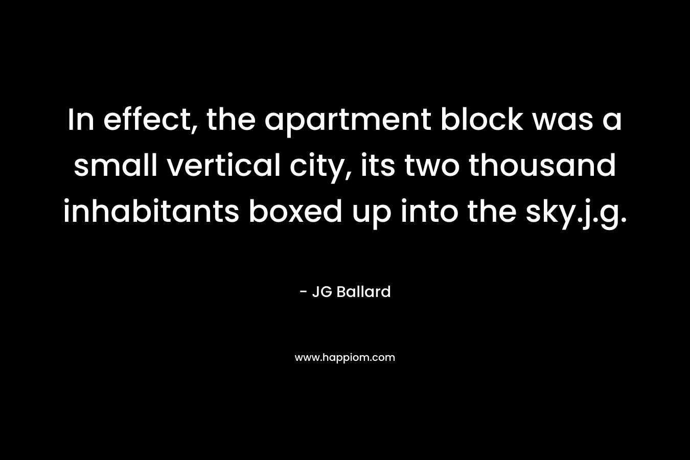 In effect, the apartment block was a small vertical city, its two thousand inhabitants boxed up into the sky.j.g. – JG Ballard