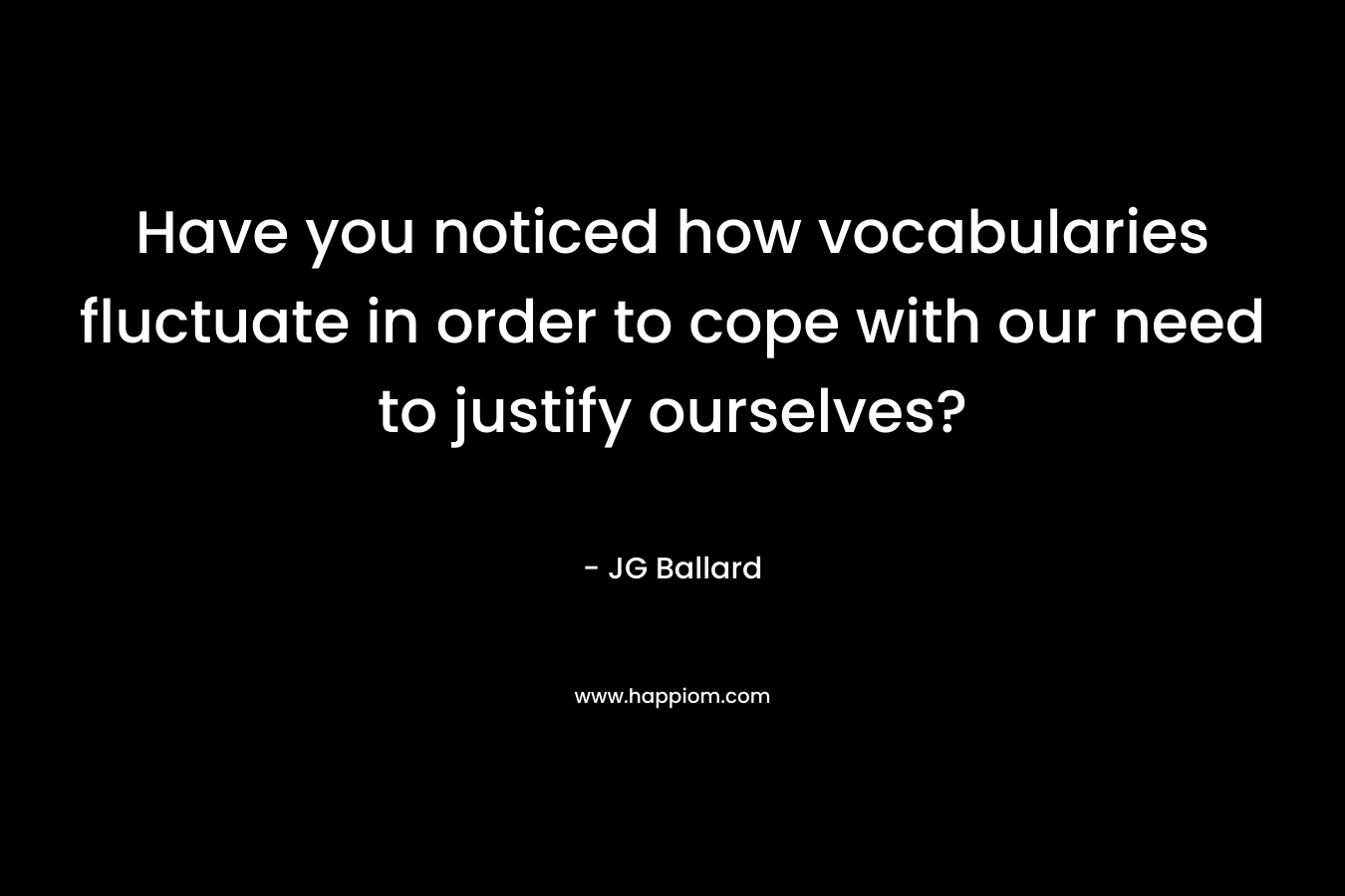 Have you noticed how vocabularies fluctuate in order to cope with our need to justify ourselves? – JG Ballard