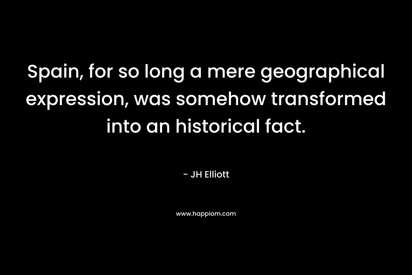 Spain, for so long a mere geographical expression, was somehow transformed into an historical fact. – JH Elliott