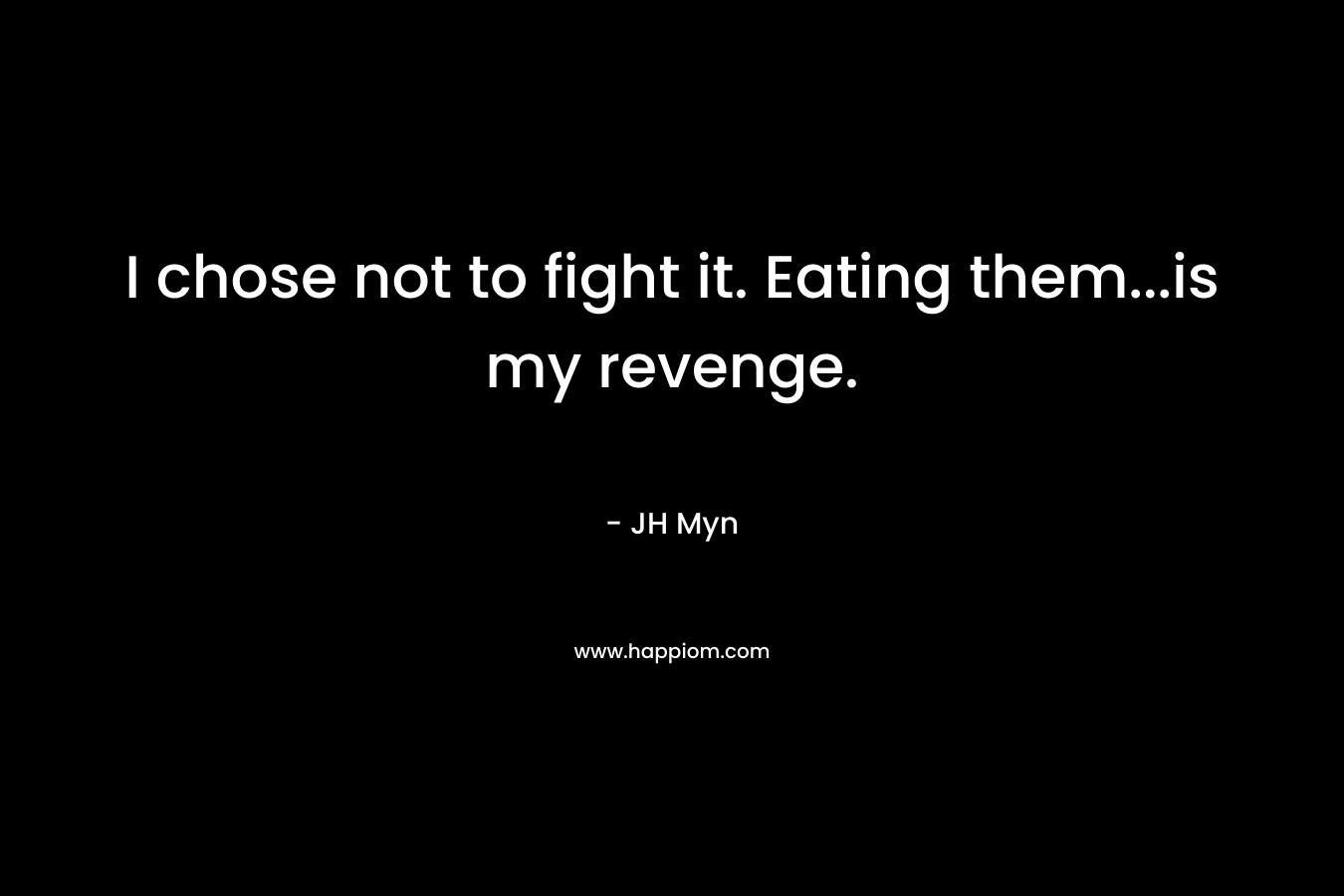 I chose not to fight it. Eating them…is my revenge. – JH Myn