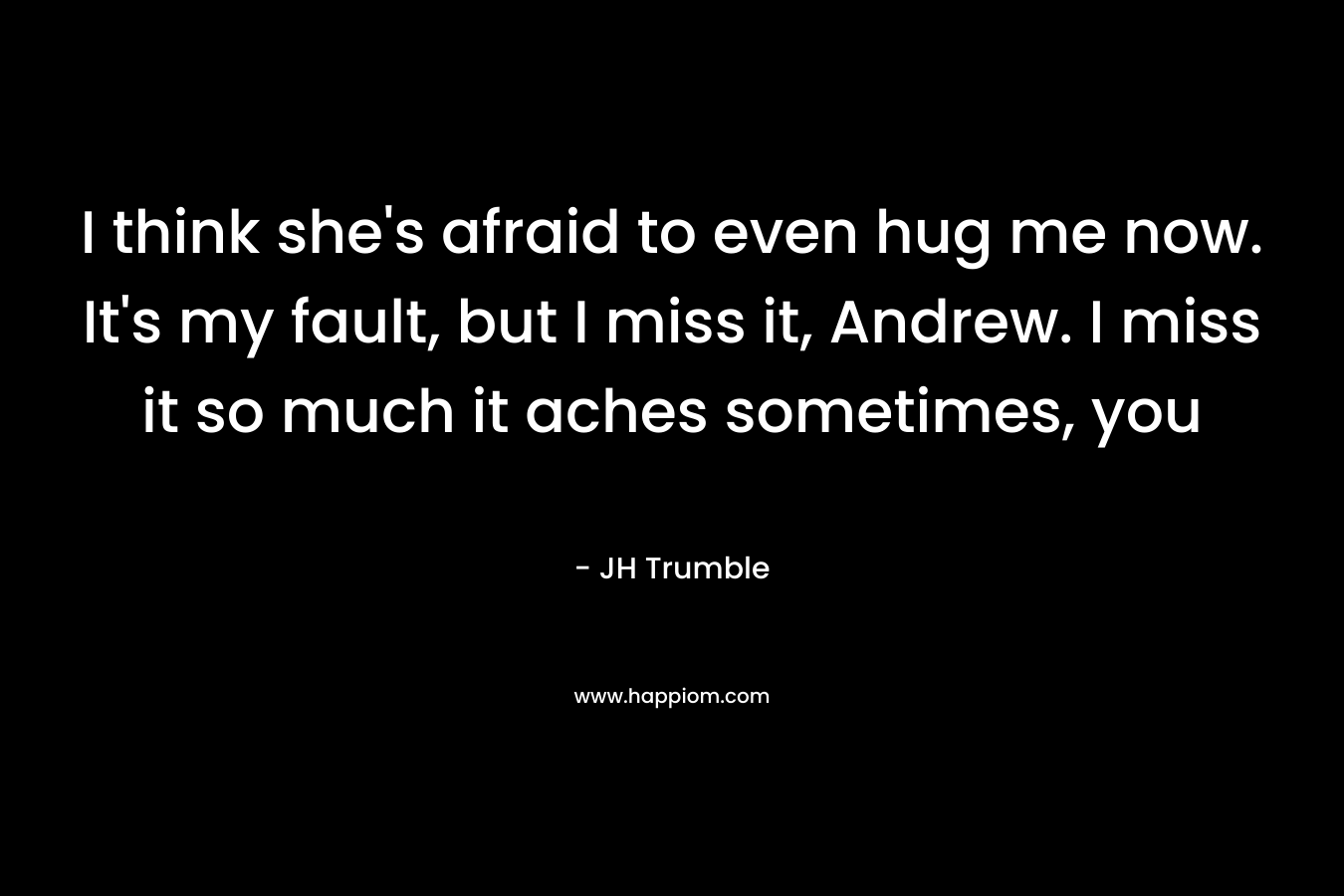 I think she's afraid to even hug me now. It's my fault, but I miss it, Andrew. I miss it so much it aches sometimes, you 