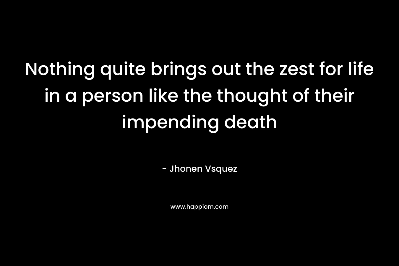 Nothing quite brings out the zest for life in a person like the thought of their impending death – Jhonen Vsquez