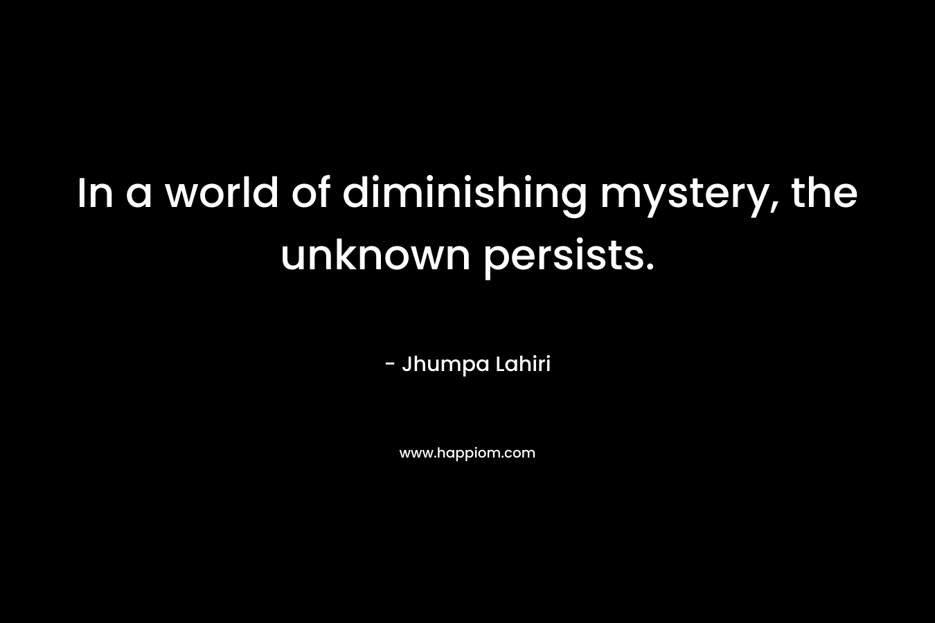 In a world of diminishing mystery, the unknown persists. – Jhumpa Lahiri