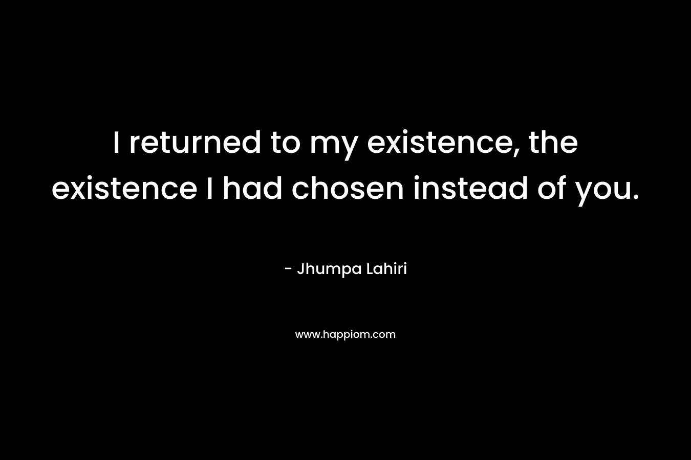 I returned to my existence, the existence I had chosen instead of you. – Jhumpa Lahiri