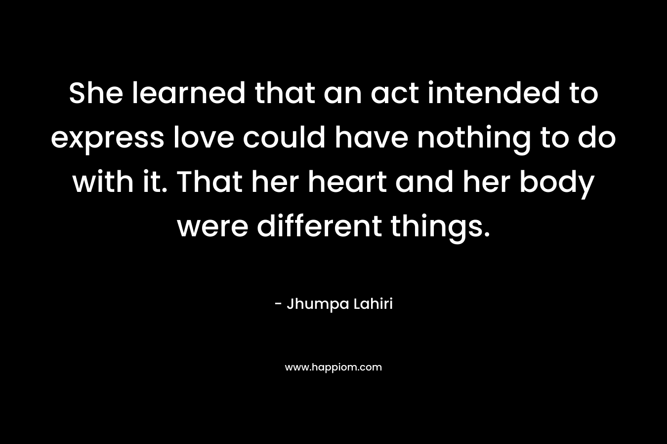 She learned that an act intended to express love could have nothing to do with it. That her heart and her body were different things. – Jhumpa Lahiri