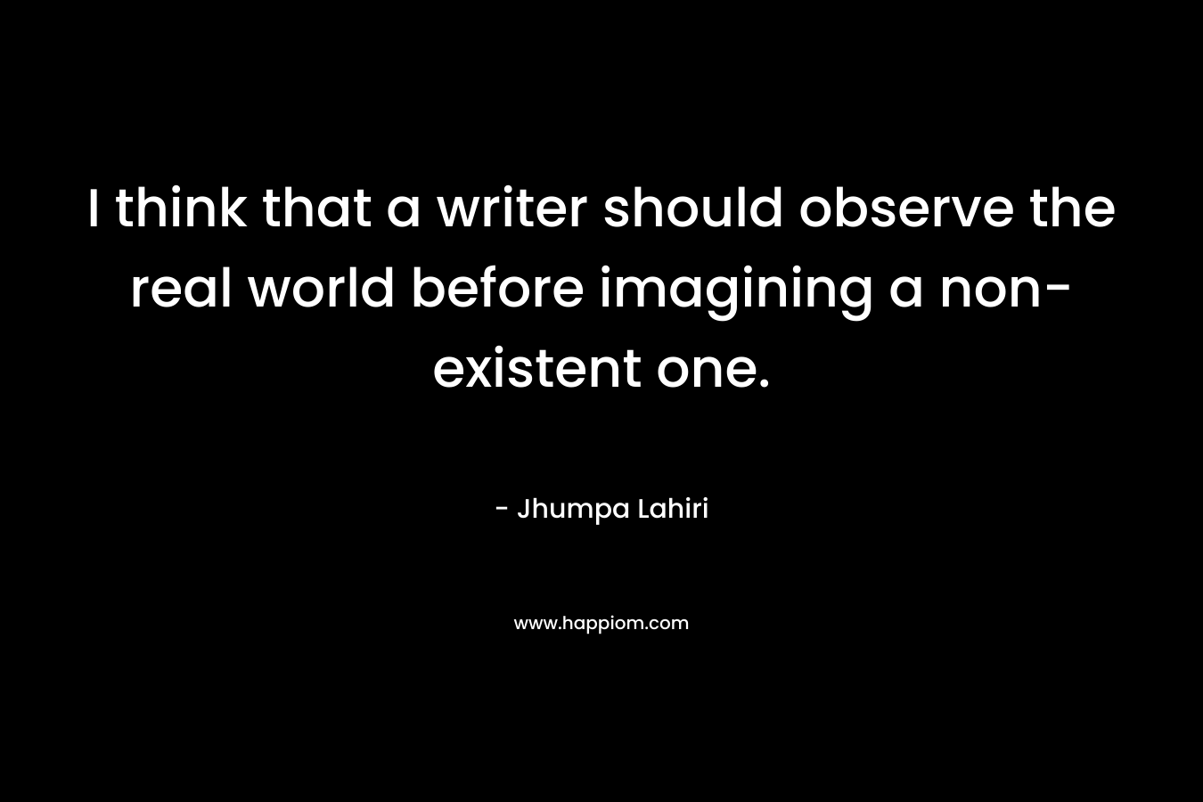 I think that a writer should observe the real world before imagining a non-existent one.