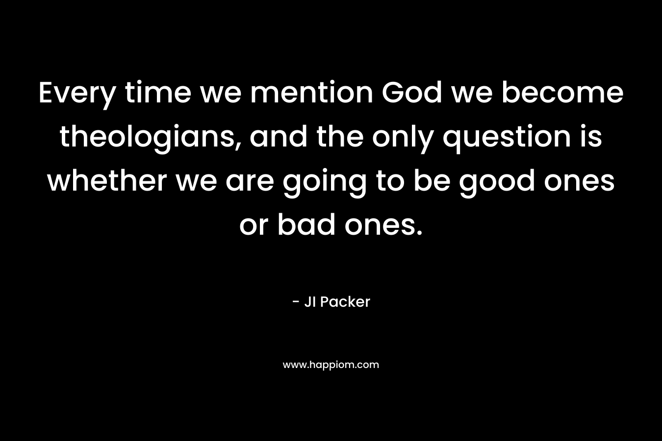 Every time we mention God we become theologians, and the only question is whether we are going to be good ones or bad ones. – JI Packer