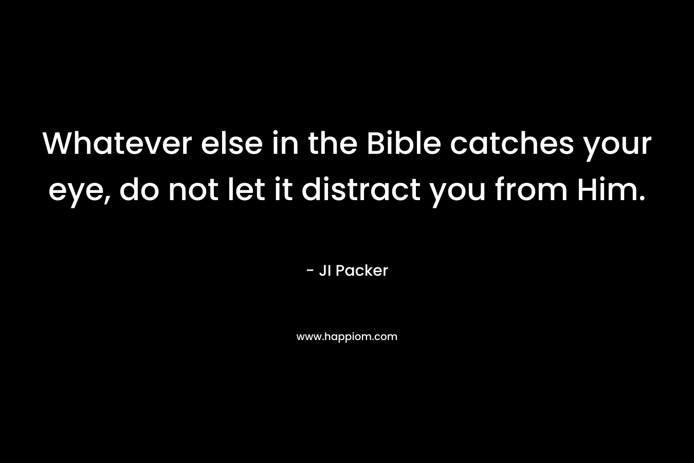 Whatever else in the Bible catches your eye, do not let it distract you from Him.