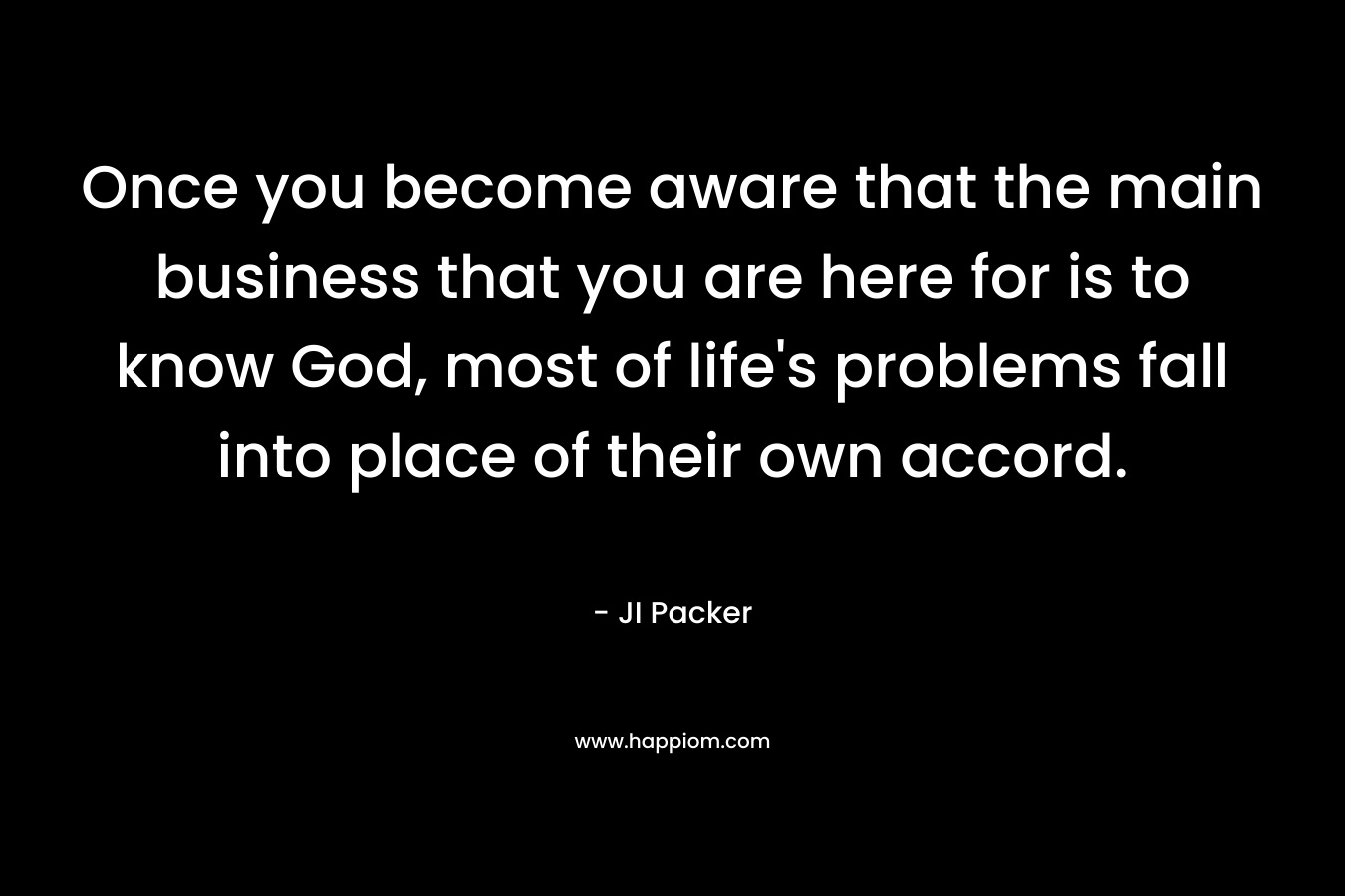 Once you become aware that the main business that you are here for is to know God, most of life’s problems fall into place of their own accord. – JI Packer