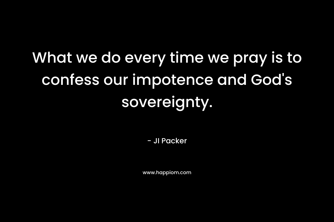 What we do every time we pray is to confess our impotence and God’s sovereignty. – JI Packer