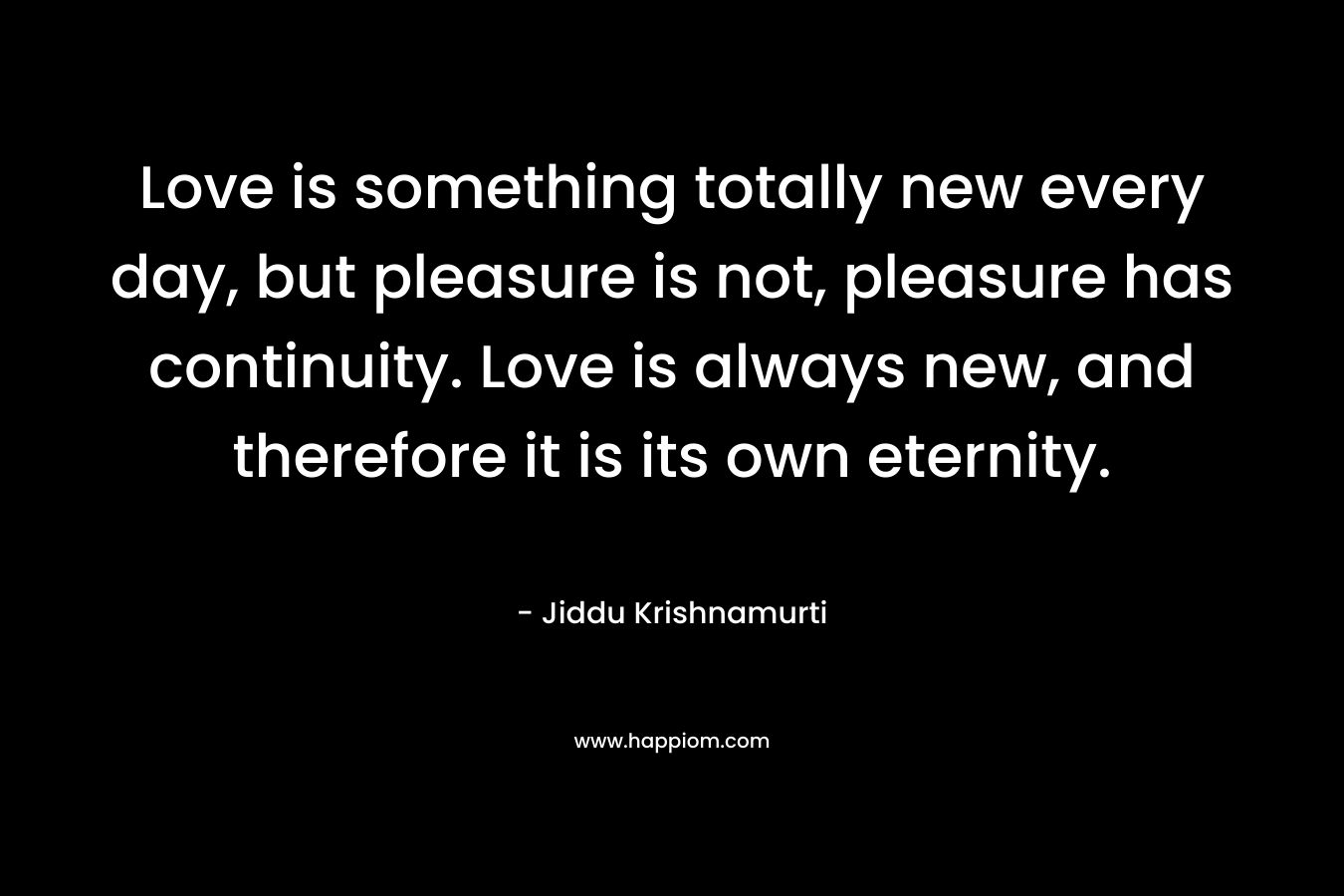 Love is something totally new every day, but pleasure is not, pleasure has continuity. Love is always new, and therefore it is its own eternity.
