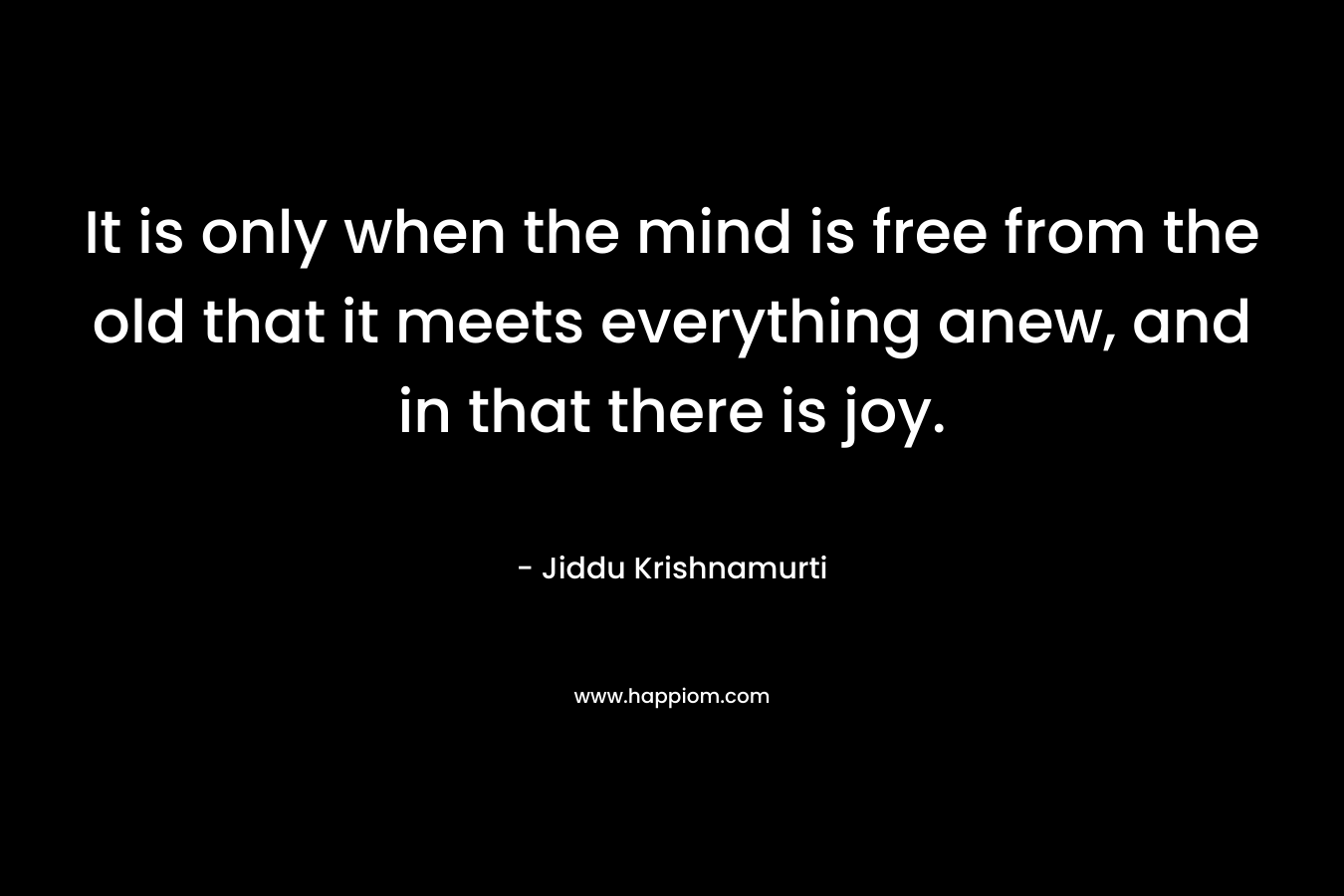 It is only when the mind is free from the old that it meets everything anew, and in that there is joy. – Jiddu Krishnamurti