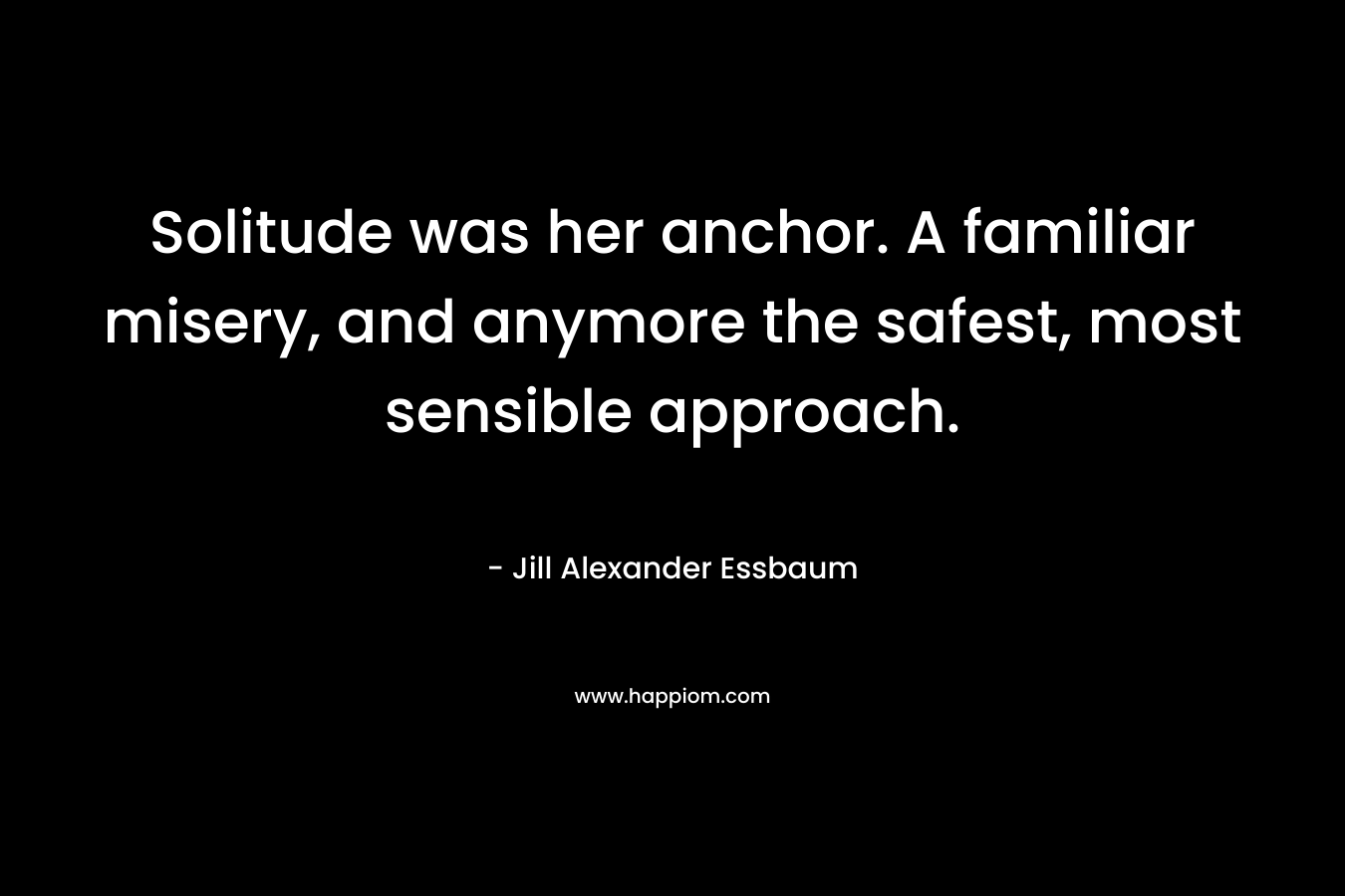 Solitude was her anchor. A familiar misery, and anymore the safest, most sensible approach. – Jill Alexander Essbaum