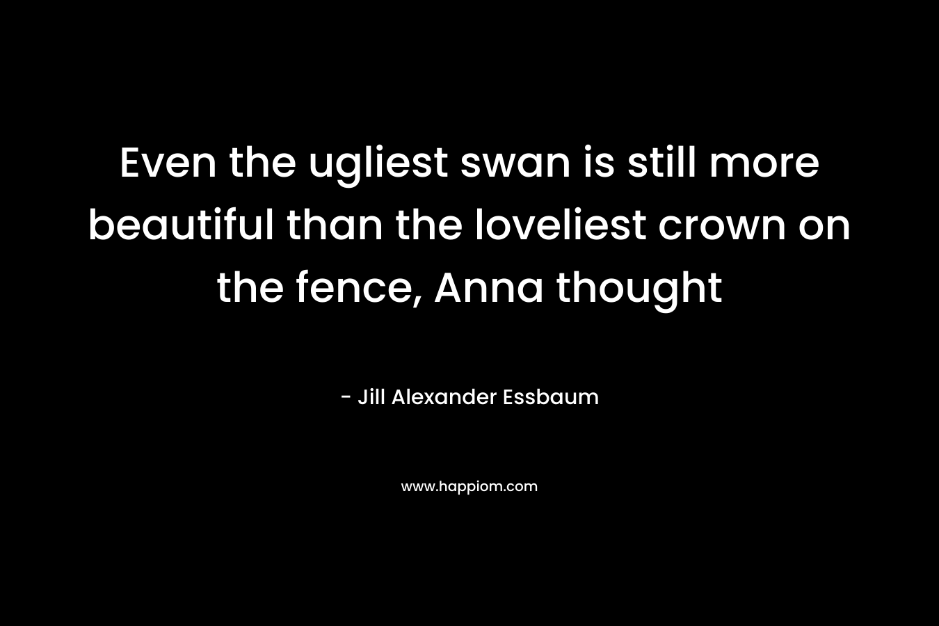 Even the ugliest swan is still more beautiful than the loveliest crown on the fence, Anna thought – Jill Alexander Essbaum