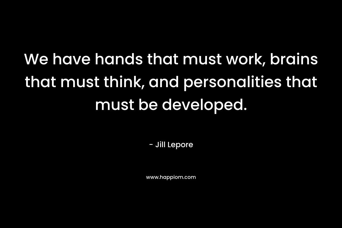 We have hands that must work, brains that must think, and personalities that must be developed. – Jill Lepore