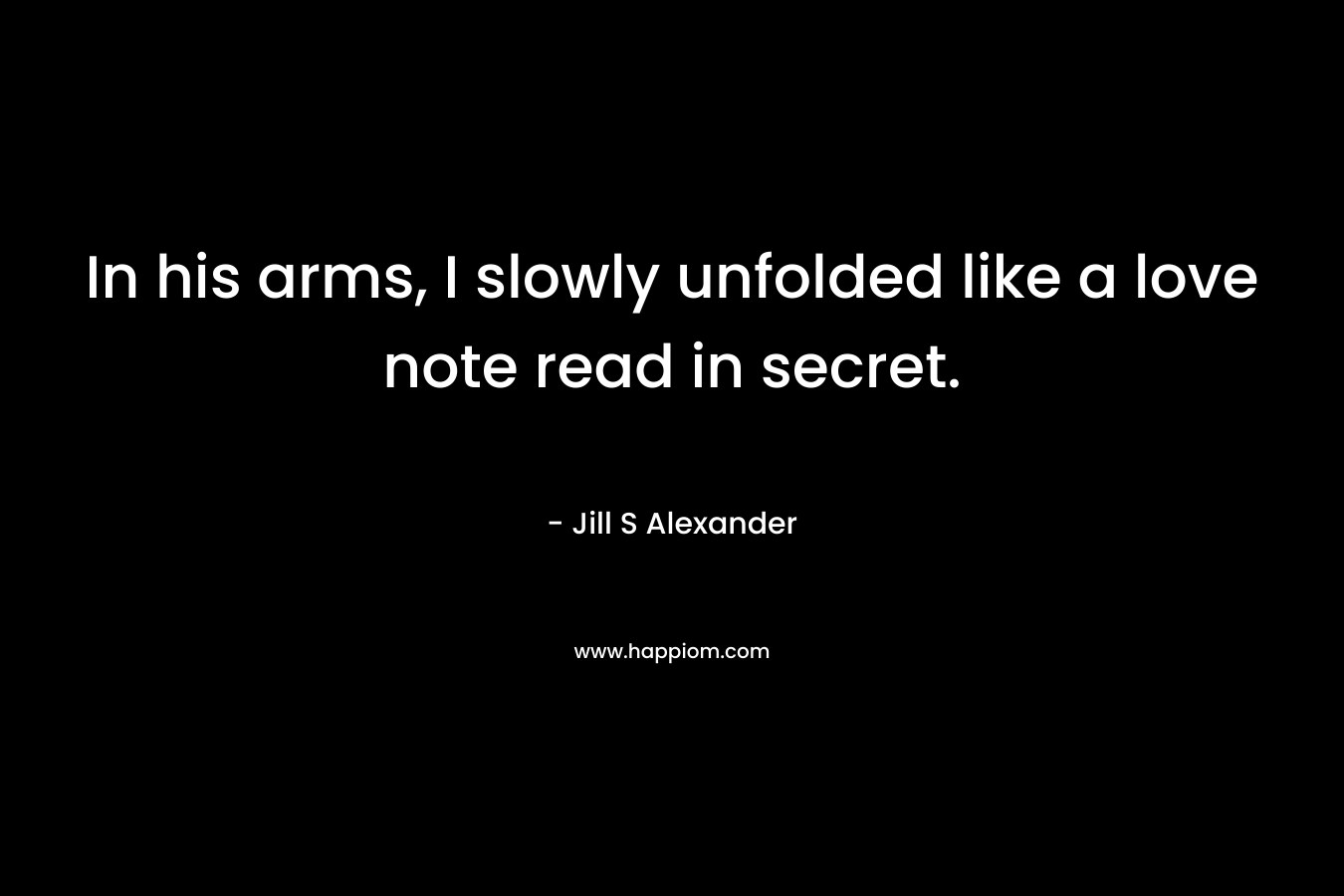 In his arms, I slowly unfolded like a love note read in secret. – Jill S Alexander