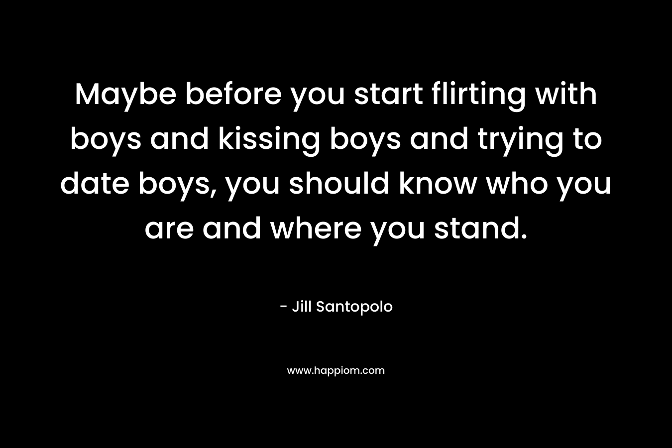 Maybe before you start flirting with boys and kissing boys and trying to date boys, you should know who you are and where you stand. – Jill Santopolo