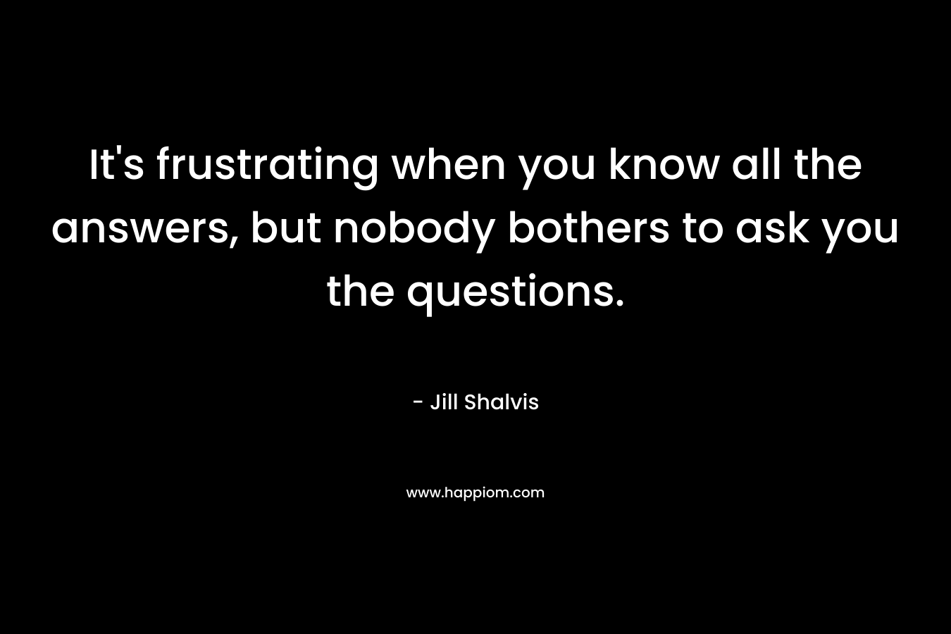 It’s frustrating when you know all the answers, but nobody bothers to ask you the questions. – Jill Shalvis