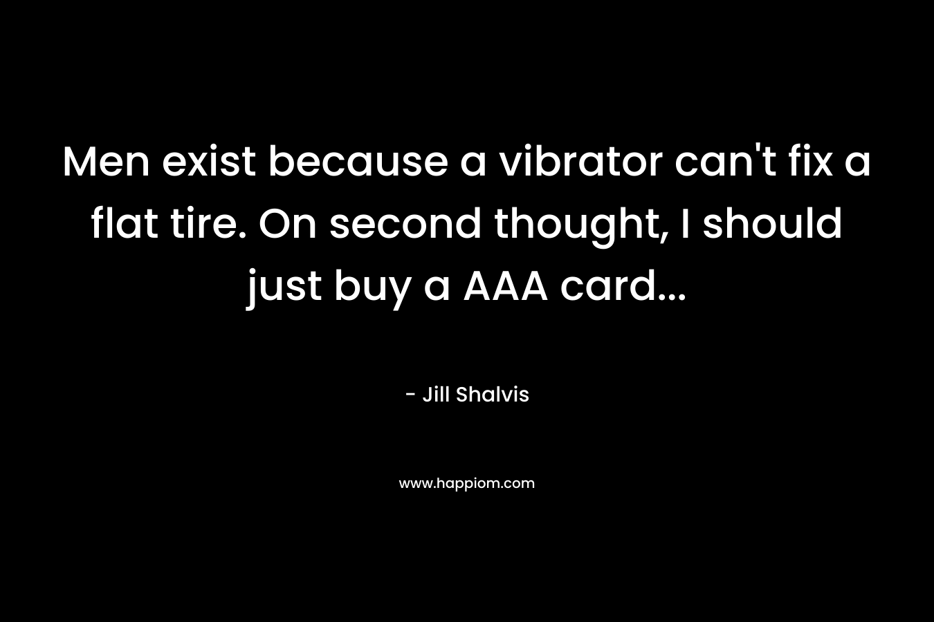 Men exist because a vibrator can’t fix a flat tire. On second thought, I should just buy a AAA card… – Jill Shalvis