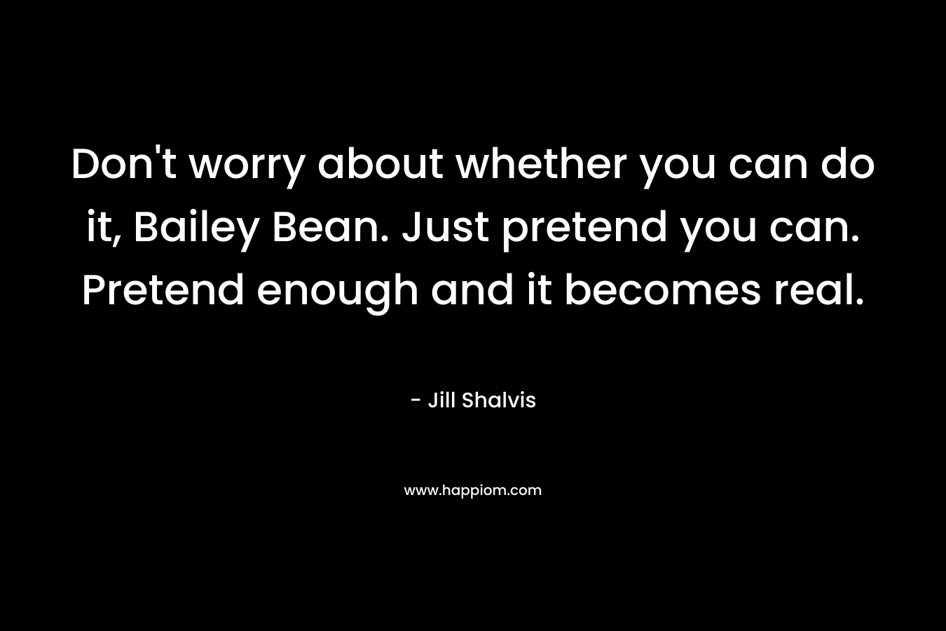 Don’t worry about whether you can do it, Bailey Bean. Just pretend you can. Pretend enough and it becomes real. – Jill Shalvis