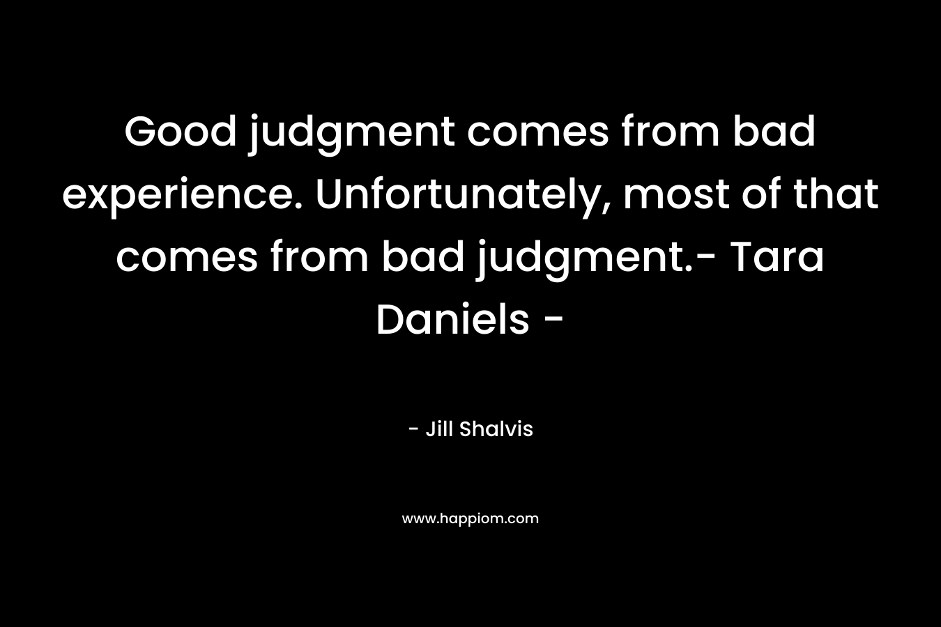 Good judgment comes from bad experience. Unfortunately, most of that comes from bad judgment.- Tara Daniels – – Jill Shalvis