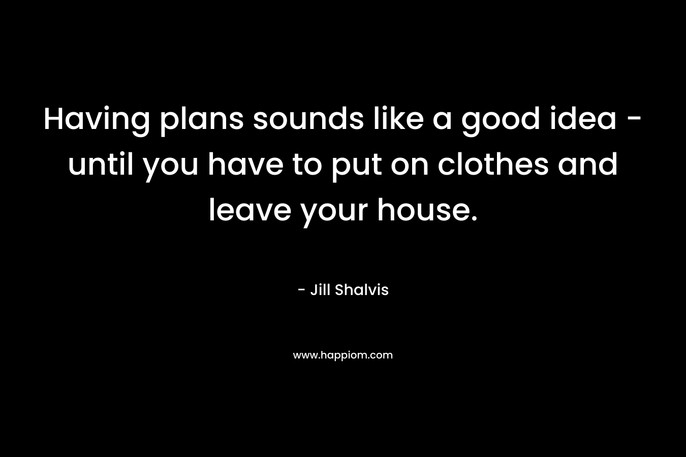 Having plans sounds like a good idea – until you have to put on clothes and leave your house. – Jill Shalvis