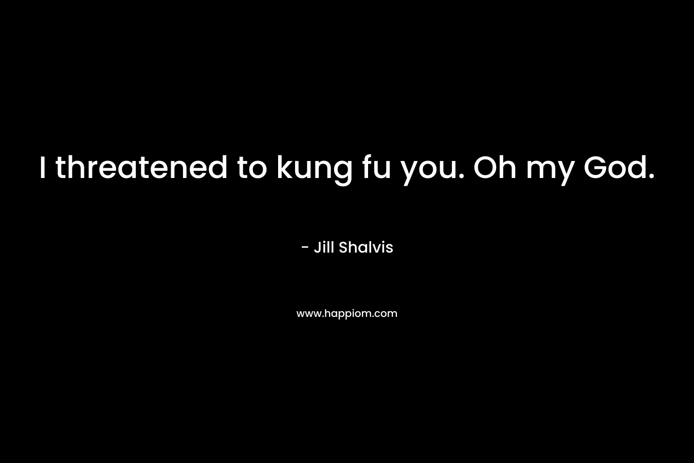 I threatened to kung fu you. Oh my God.