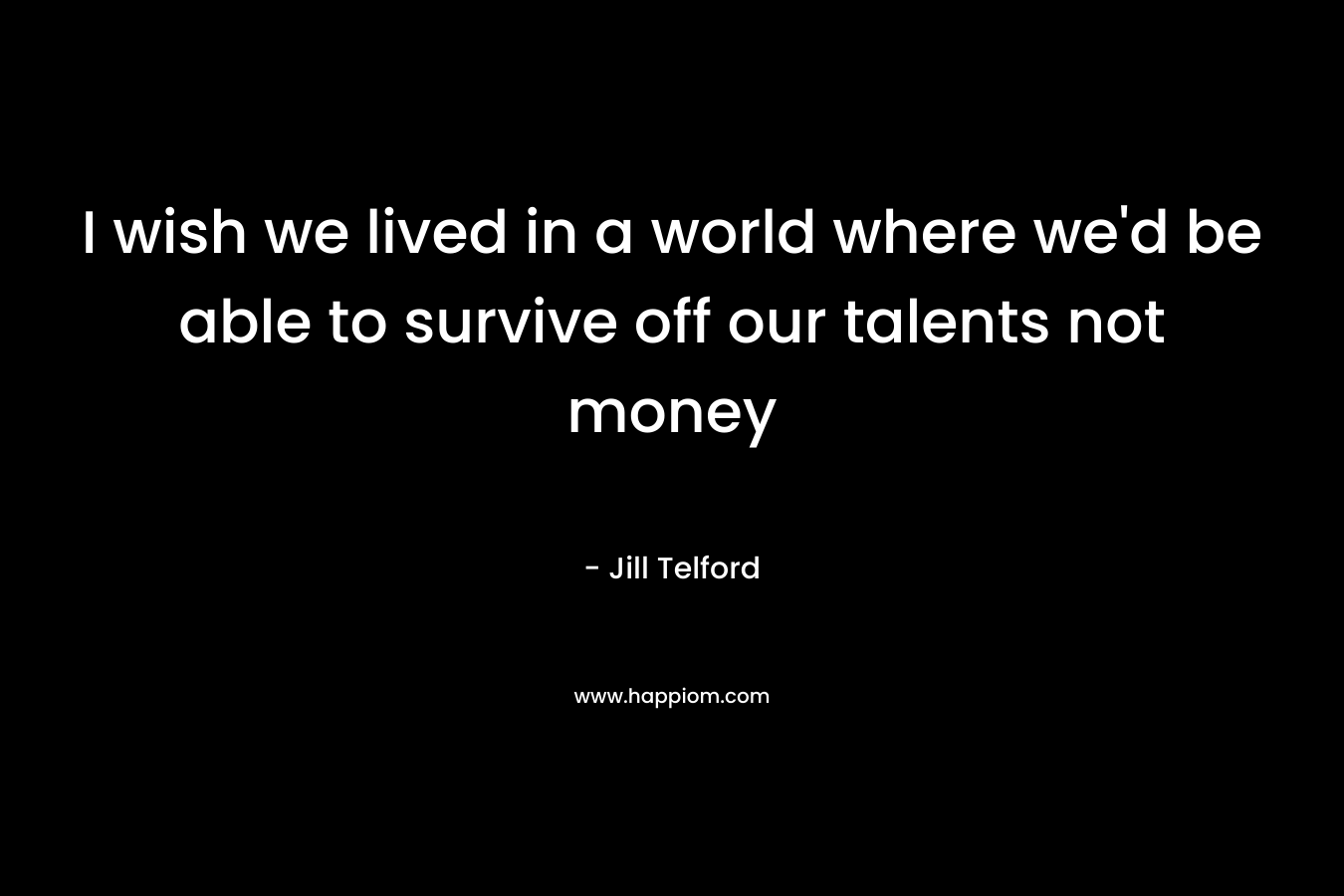 I wish we lived in a world where we'd be able to survive off our talents not money