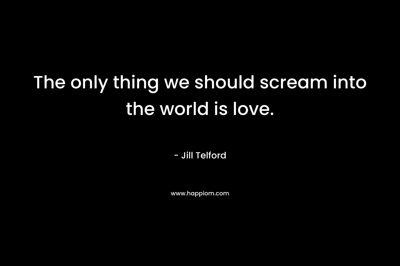 The only thing we should scream into the world is love.