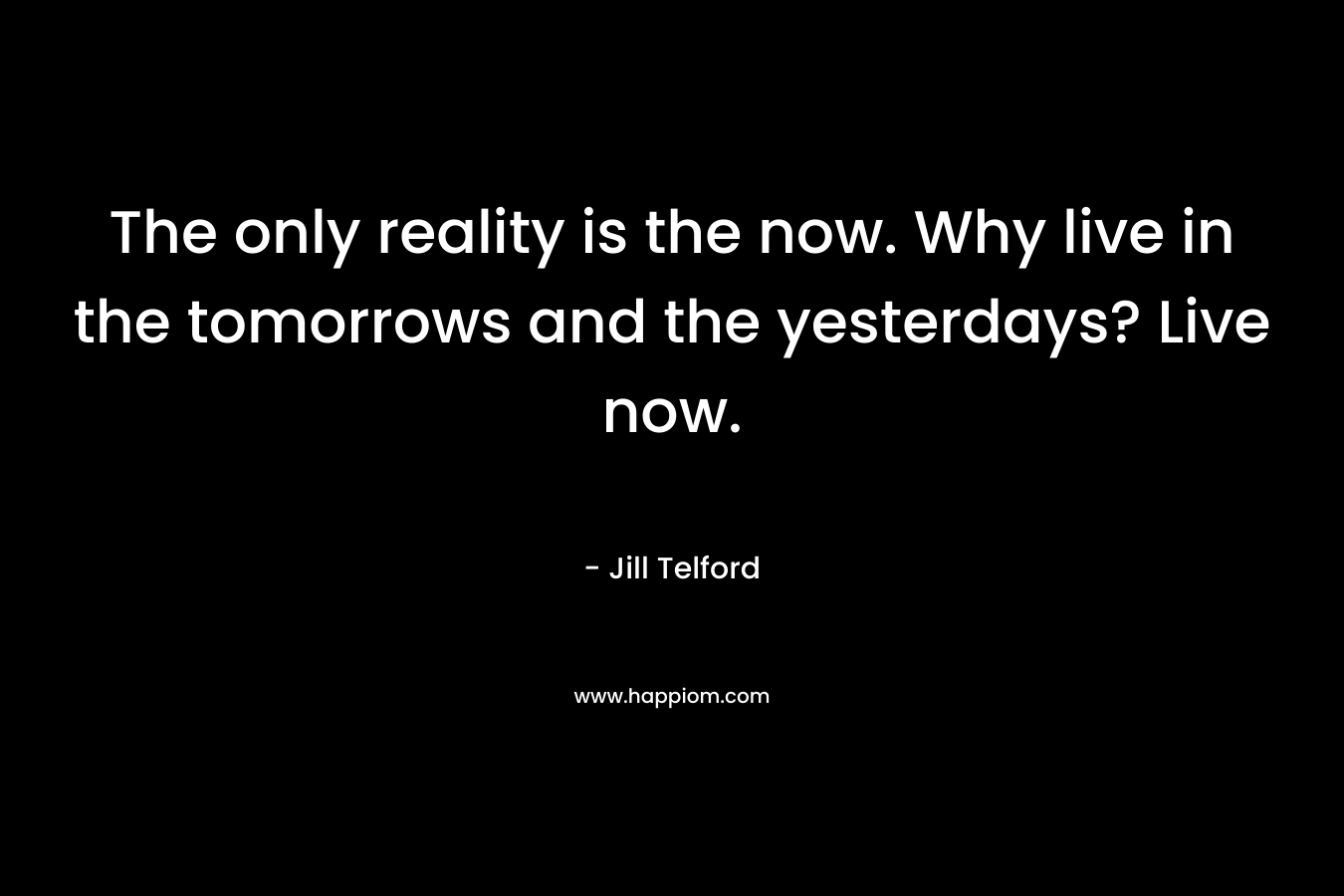 The only reality is the now. Why live in the tomorrows and the yesterdays? Live now.