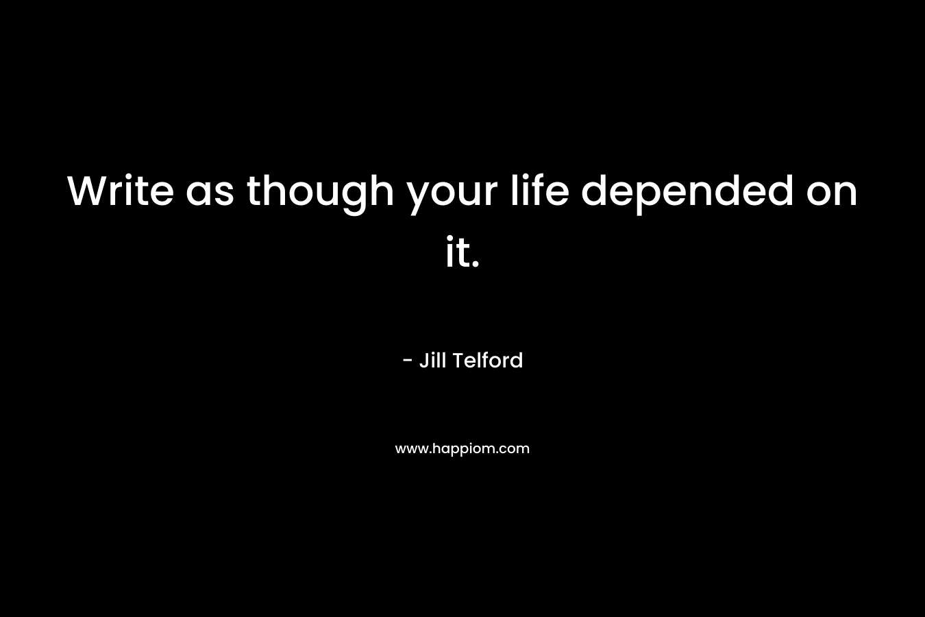 Write as though your life depended on it.