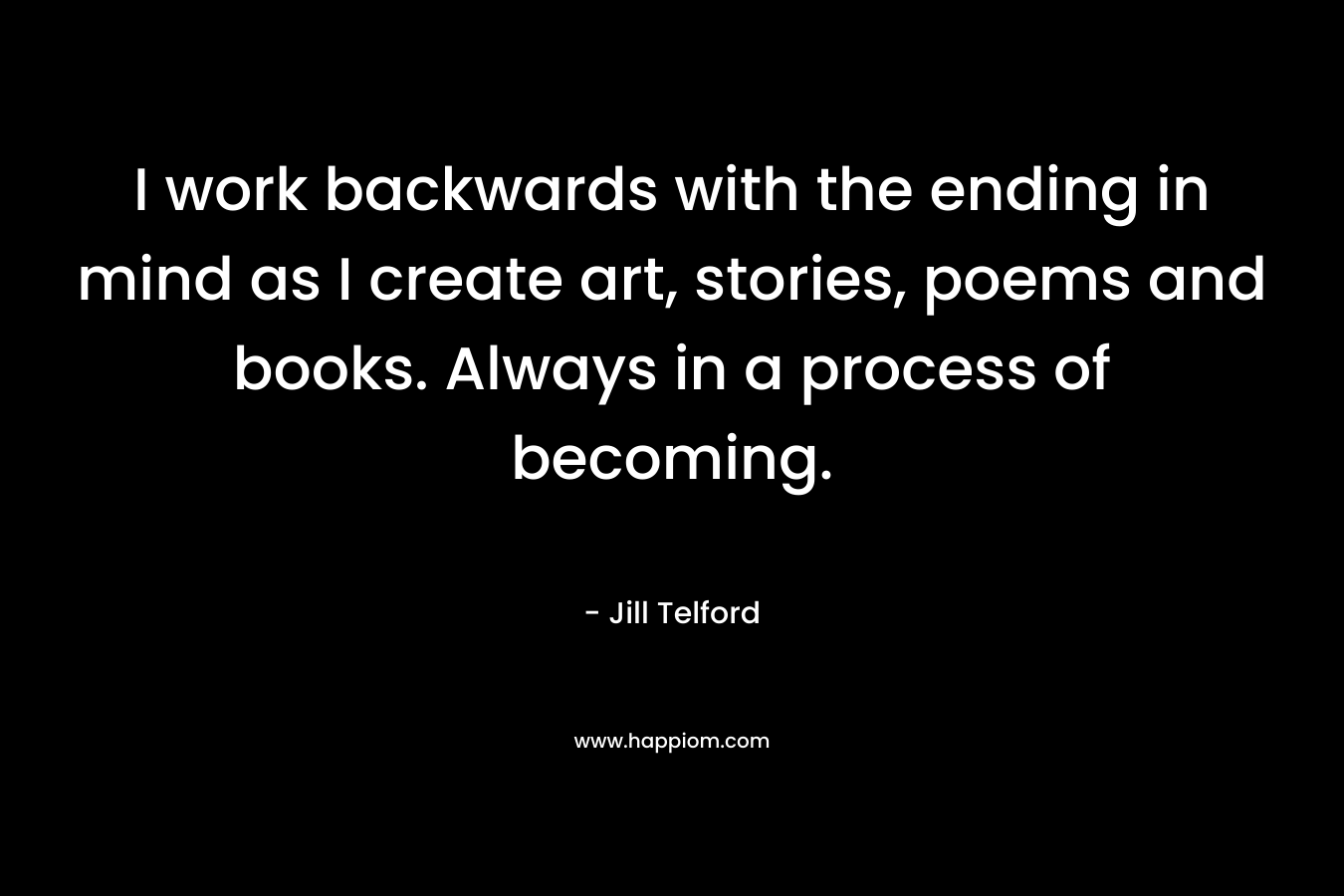 I work backwards with the ending in mind as I create art, stories, poems and books. Always in a process of becoming.