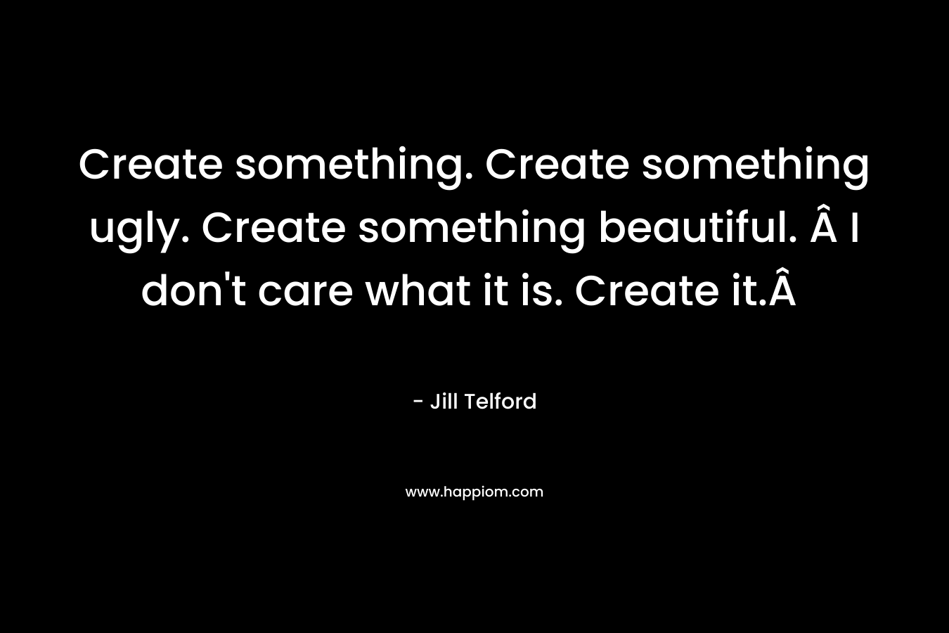 Create something. Create something ugly. Create something beautiful. Â I don't care what it is. Create it.Â 