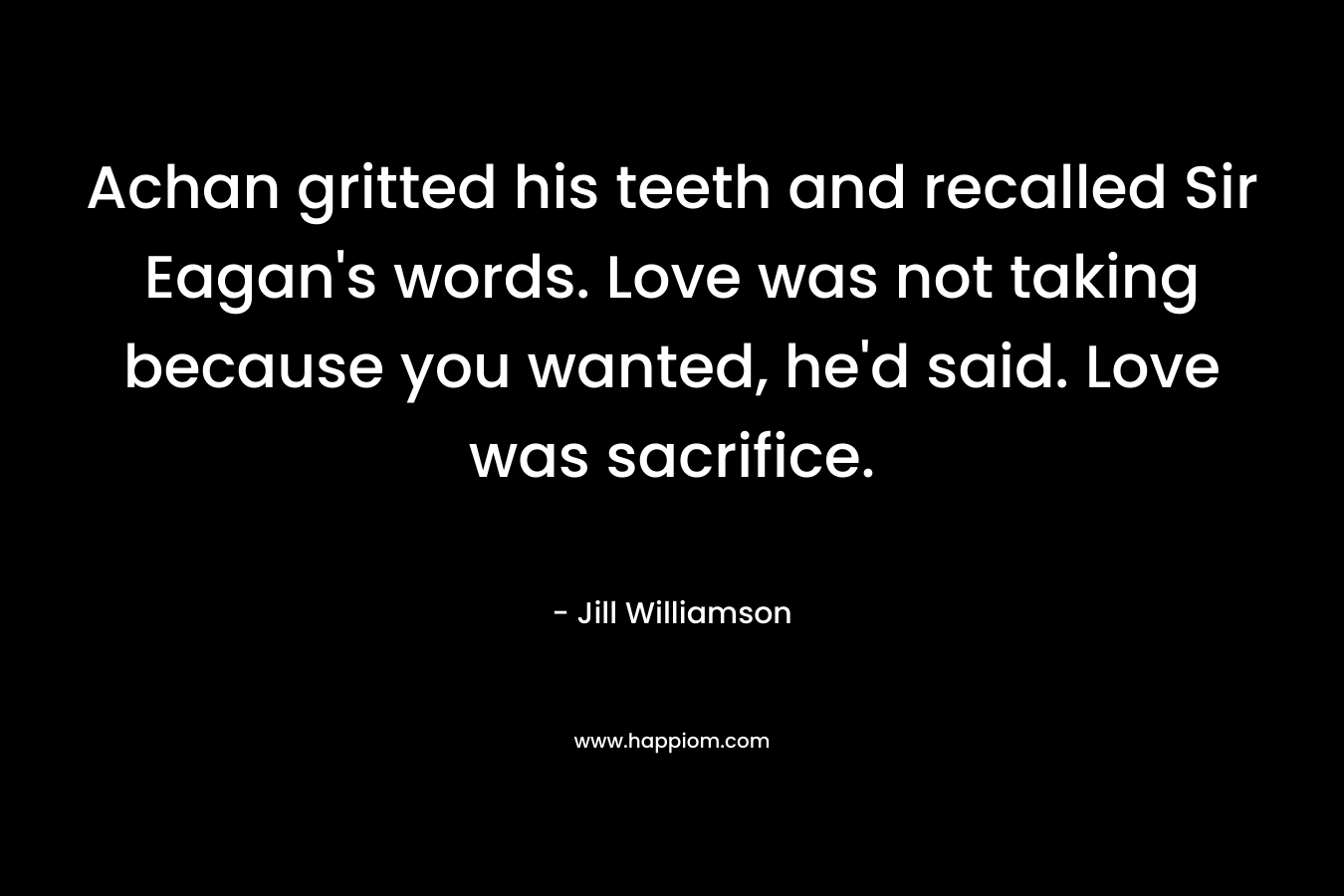 Achan gritted his teeth and recalled Sir Eagan's words. Love was not taking because you wanted, he'd said. Love was sacrifice.