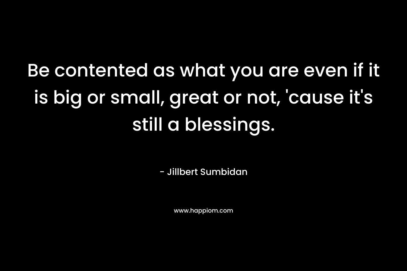 Be contented as what you are even if it is big or small, great or not, 'cause it's still a blessings.