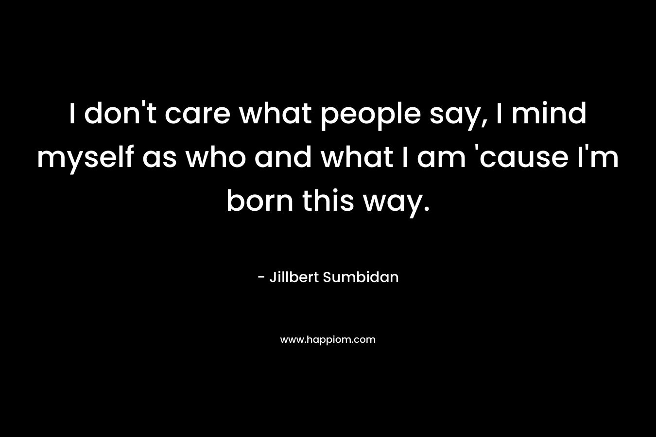 I don’t care what people say, I mind myself as who and what I am ’cause I’m born this way. – Jillbert Sumbidan
