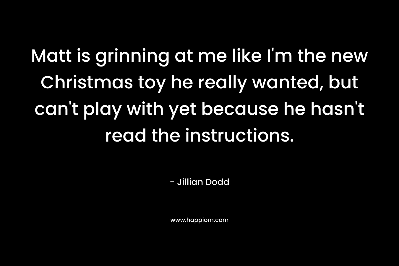 Matt is grinning at me like I’m the new Christmas toy he really wanted, but can’t play with yet because he hasn’t read the instructions. – Jillian Dodd
