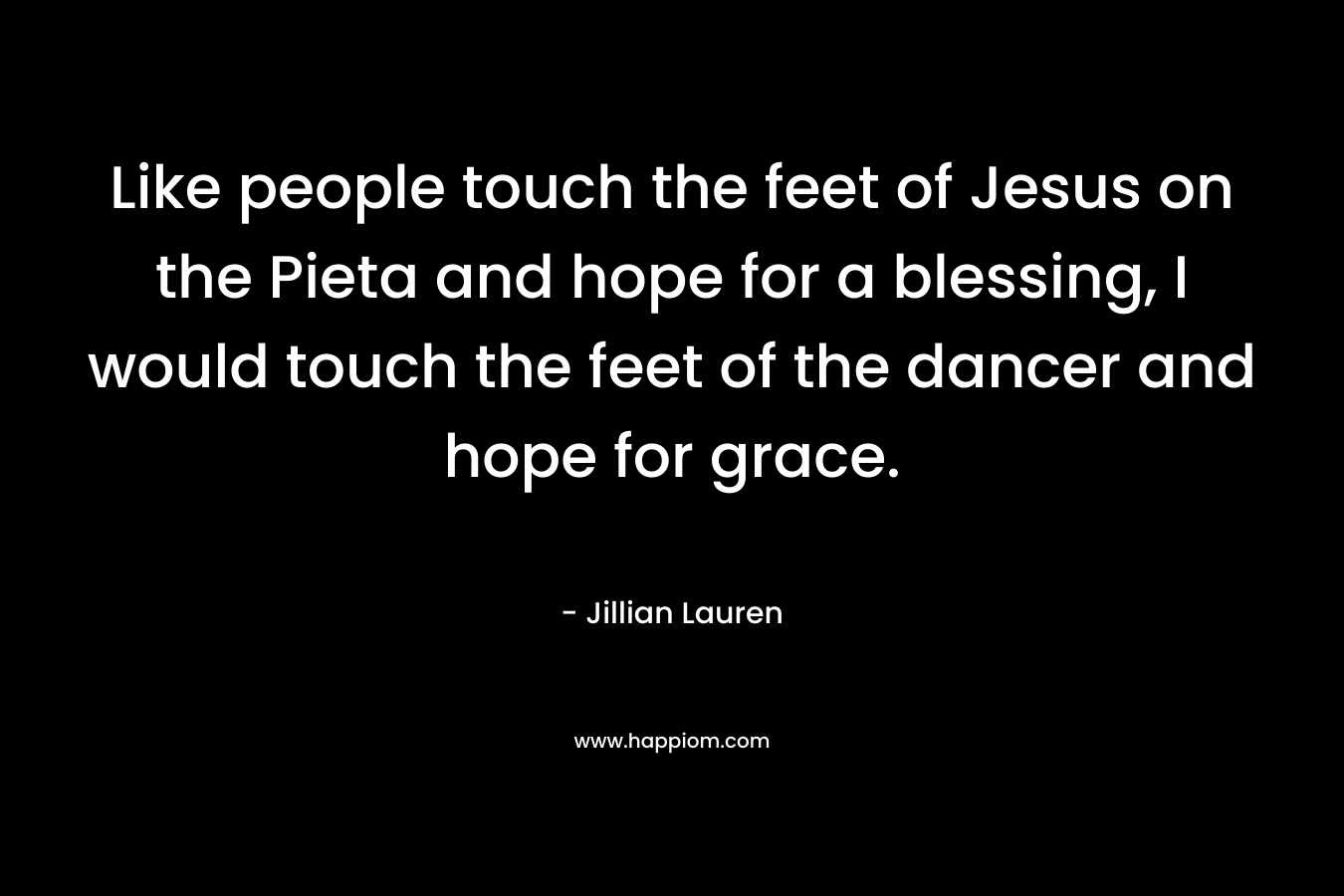 Like people touch the feet of Jesus on the Pieta and hope for a blessing, I would touch the feet of the dancer and hope for grace.