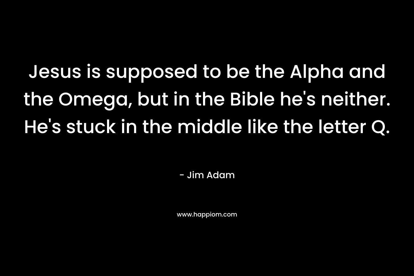 Jesus is supposed to be the Alpha and the Omega, but in the Bible he’s neither. He’s stuck in the middle like the letter Q. – Jim Adam
