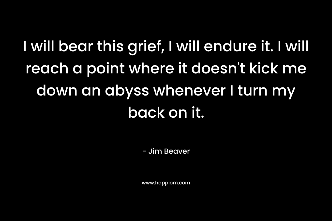 I will bear this grief, I will endure it. I will reach a point where it doesn't kick me down an abyss whenever I turn my back on it.